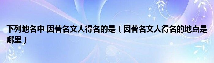 因著名文人得名的地点是哪里(下列地名中 因著名文人得名的是)