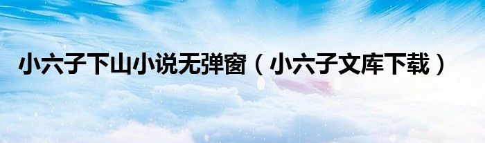 小六子文库下载(小六子下山小说无弹窗)