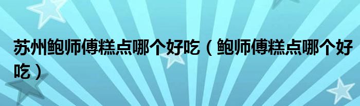 鲍师傅糕点哪个好吃(苏州鲍师傅糕点哪个好吃)