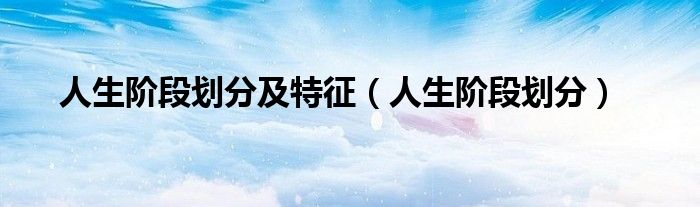 人生阶段划分(人生阶段划分及特征)