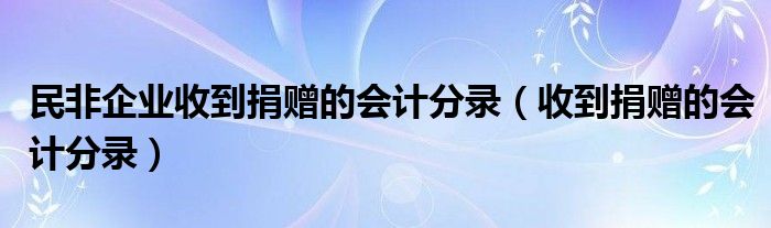 收到捐赠的会计分录(民非企业收到捐赠的会计分录)
