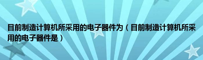 目前制造计算机所采用的电子器件是(目前制造计算机所采用的电子器件为)