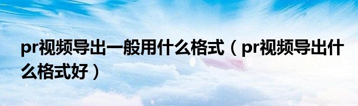 pr视频导出什么格式好(pr视频导出一般用什么格式)