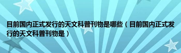 目前国内正式发行的天文科普刊物是(目前国内正式发行的天文科普刊物是哪些)