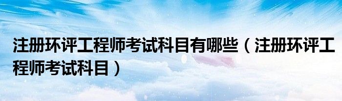 注册环评工程师考试科目(注册环评工程师考试科目有哪些)