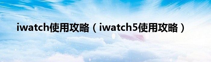 iwatch5使用攻略(iwatch使用攻略)