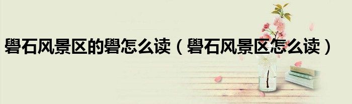 礐石风景区怎么读(礐石风景区的礐怎么读)