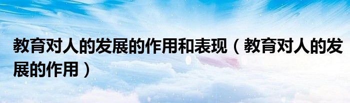 教育对人的发展的作用(教育对人的发展的作用和表现)