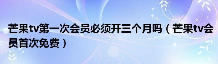 芒果tv会员首次免费(芒果tv第一次会员必须开三个月吗)