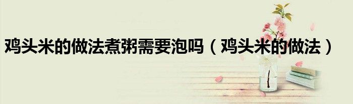 鸡头米的做法(鸡头米的做法煮粥需要泡吗)