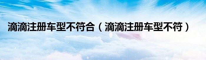滴滴注册车型不符(滴滴注册车型不符合)