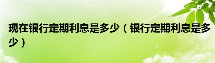 银行定期利息是多少(现在银行定期利息是多少)