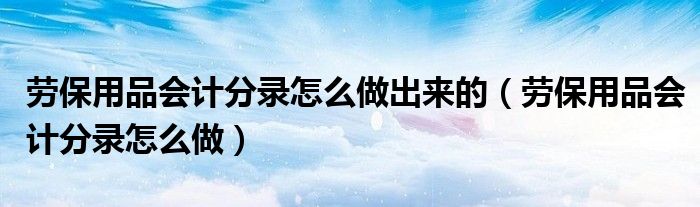 劳保用品会计分录怎么做(劳保用品会计分录怎么做出来的)