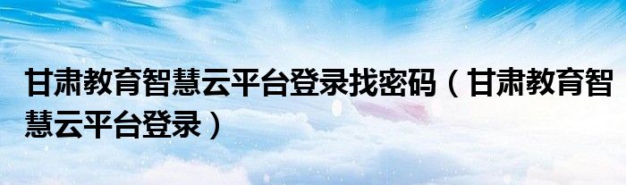 甘肃教育智慧云平台登录(甘肃教育智慧云平台登录找密码)