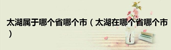 太湖在哪个省哪个市(太湖属于哪个省哪个市)
