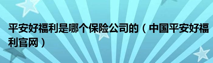 中国平安好福利官网(平安好福利是哪个保险公司的)