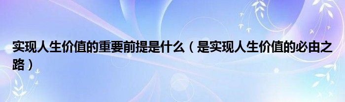是实现人生价值的必由之路(实现人生价值的重要前提是什么)