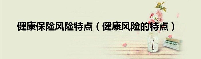 健康风险的特点(健康保险风险特点)