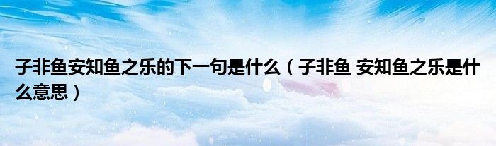 子非鱼 安知鱼之乐是什么意思(子非鱼安知鱼之乐的下一句是什么)