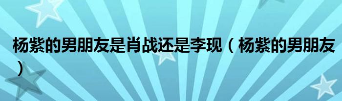 杨紫的男朋友(杨紫的男朋友是肖战还是李现)