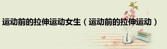 运动前的拉伸运动(运动前的拉伸运动女生)