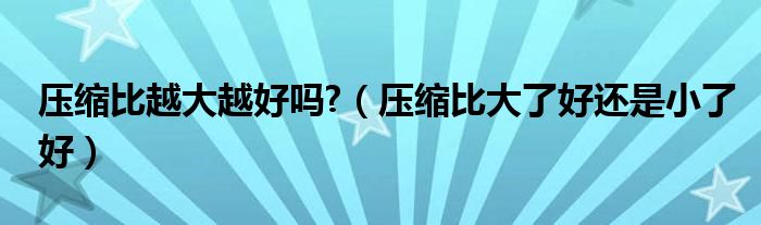 压缩比大了好还是小了好(压缩比越大越好吗?)