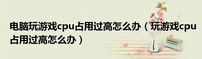 玩游戏cpu占用过高怎么办(电脑玩游戏cpu占用过高怎么办)