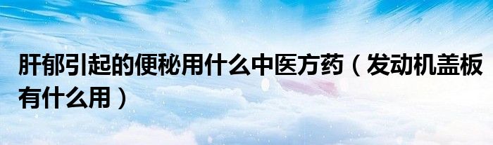 发动机盖板有什么用(肝郁引起的便秘用什么中医方药)