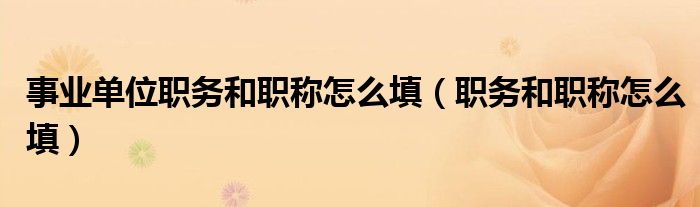 职务和职称怎么填(事业单位职务和职称怎么填)