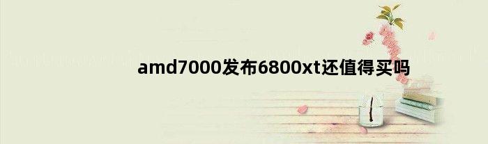 amd7000发布6800xt还值得买吗(amd7000发布6800xt还值得买吗)