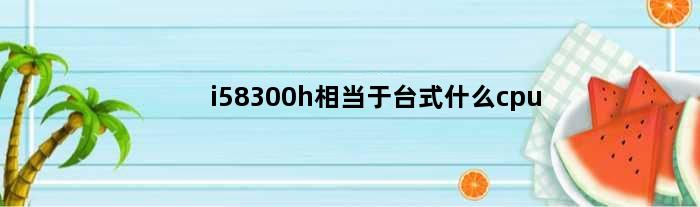i58300h相当于台式什么cpu(i58300h配什么显卡能发挥极致)