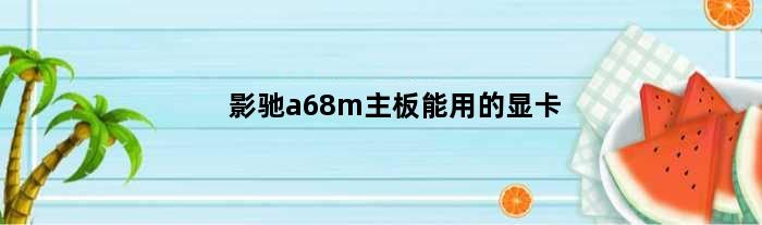 影驰a68m主板能用的显卡(影驰b660m主板怎么样)