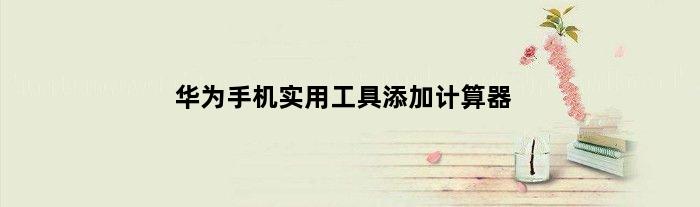 华为手机实用工具添加计算器(华为Honor10计算机如何添加)