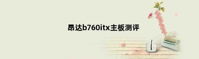 昂达b760itx主板测评(昂达b760itx主板测评)