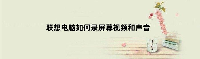 联想电脑如何录屏幕视频和声音(联想电脑如何录屏)