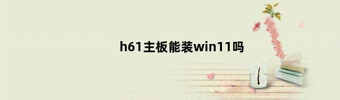 h61主板能装win11吗(h61主板支持win11吗)