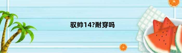 驭帅14?耐穿吗(驭帅14穿多久大概会掉渣)