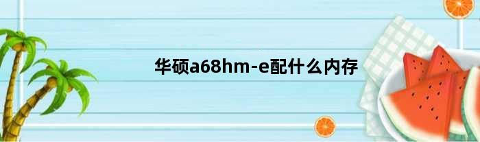 华硕a68hm-e配什么内存(华硕a68hme最高可以装什么cpu加显卡)