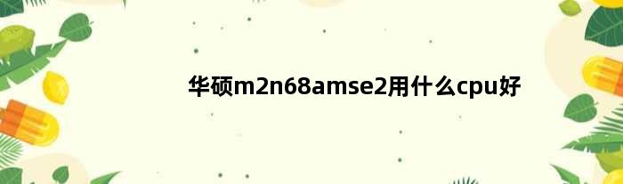 华硕m2n68amse2用什么cpu好(华硕M2N68AM SE2可以配最好的CPU是什么)