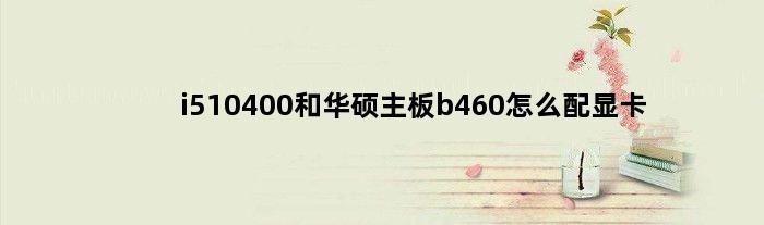 i510400和华硕主板b460怎么配显卡(i510400配华硕b560m主板怎么样)