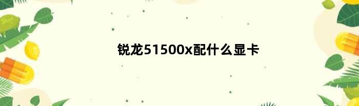 锐龙51500x配什么显卡(锐龙51500x最高支持什么显卡)