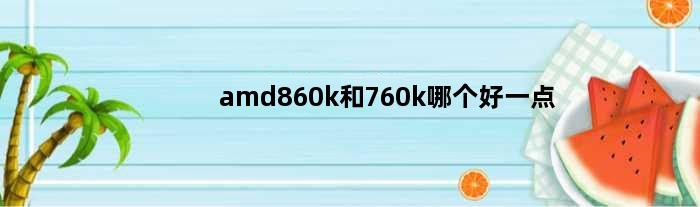 amd860k和760k哪个好一点(amd860k和a67400k哪个好玩游戏)