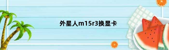 外星人m15r3换显卡(外星人m15r2可以更换显卡吗)