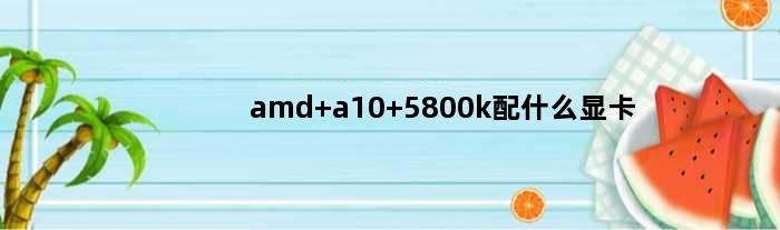 amd a10 5800k配什么显卡(AMDA10 5800k配什么显卡性能最高)