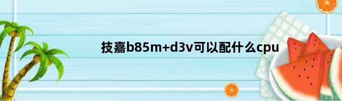 技嘉b85m d3v可以配什么cpu(技嘉B85MD3VAplus主板配什么u)