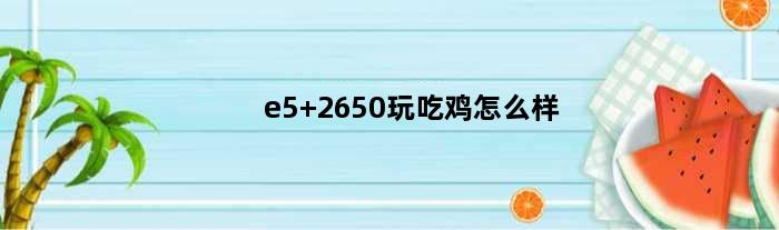 e5 2650玩吃鸡怎么样(e52670c216g内存显卡1050ti玩吃鸡怎么样)
