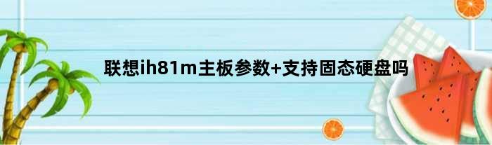 联想ih81m主板参数 支持固态硬盘吗(联想cih81m主板可以装3060显卡吗)
