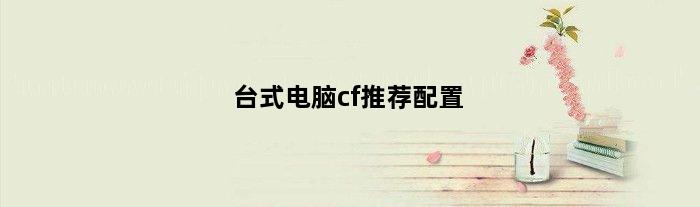 台式电脑cf推荐配置(台式电脑CF推荐配置)