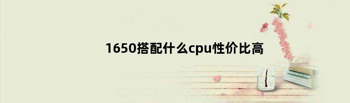1650搭配什么cpu性价比高(1650最低用什么cpu合适)