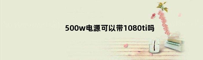 500w电源可以带1080ti吗(额定500w电源能不能带动12代i5)